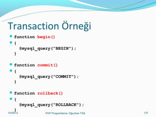 Transaction nedir?
Önceki slaytta bahsedilen durumun önüne geçilmesi

ancak transaction yönetimi ile olur.
ORACLE, SQL Server, Sybase, Informix, DB2, FireBird ve
MySQL gibi güçlü veritabanları bunu destekler…
Access, Paradox gibi basit veritabanlarında tam bir
transaction olayı yapılamaz.
MySQL veritabanı InnoDB olarak yaratılmalıdır.
MySQL’de tablolar InnoDB değil de MyISAM ise
InnoDB’ye çevrilmelidir.
11/02/14

PHP Programlama- Oğuzhan TAŞ

137

 