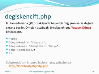 degiskencift.php
Bu tanımlamada çift tırnak içinde başka bir değişken varsa değeri
ekrana basılır. Örneğin aşağıdaki örnekte ekrana Yaşasın Dünya
basılacaktır.
 <?php
 $degisken1 = "Yaşasın";
 $degisken2= “$degisken1 Dünya";
 echo $degisken2;
 ?>

Çalıştırmak için Intenet Explorer araç çubuğunda
http://localhost/phpbilgi.php
11/02/14

PHP Programlama- Oğuzhan TAŞ

14

 