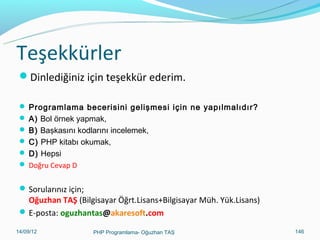 Ajaxback.php - Devam
 while($row = mysql_fetch_array($result)) {
 echo "<tr>";


echo "<td>" . $row['ADI'] . "</td>";
 echo "<td>" . $row['SOYADI'] . "</td>";
 echo "<td>" . $row['GOREVI'] . "</td>";
 echo "<td>" . $row['EPOSTA'] . "</td>";
 echo "<td>" . $row['CEPTEL'] . "</td>";
 echo "</tr>";
 }
 echo "</table>";
 ?>
11/02/14

PHP Programlama- Oğuzhan TAŞ

146

 
