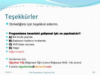Teşekkürler
Dinlediğiniz için teşekkür ederim.
 Programlama becerisini gelişmesi için ne yapılmalıdır?
 A) Bol örnek yapmak,
 B) Başkasını kodlarını incelemek,
 C) PHP kitabı okumak,
 D) Hepsi
 Doğru Cevap D

 Sorularınız için;

Oğuzhan TAŞ (Bilgisayar Öğrt.Lisans+Bilgisayar Müh. Yük.Lisans)
 E-posta: oguzhantas@akaresoft.com
11/02/14

PHP Programlama- Oğuzhan TAŞ

149

 