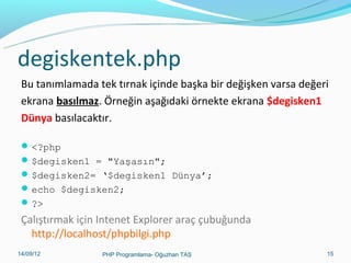 degiskentek.php
Bu tanımlamada tek tırnak içinde başka bir değişken varsa değeri
ekrana basılmaz. Örneğin aşağıdaki örnekte ekrana $degisken1
Dünya basılacaktır.
 <?php
 $degisken1 = "Yaşasın";
 $degisken2= ‘$degisken1 Dünya’;
 echo $degisken2;
 ?>

Çalıştırmak için Intenet Explorer araç çubuğunda
http://localhost/phpbilgi.php
11/02/14

PHP Programlama- Oğuzhan TAŞ

15

 