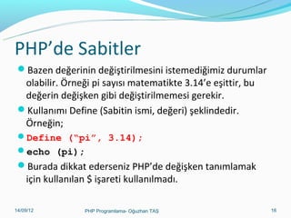 PHP’de Sabitler
Bazen değerinin değiştirilmesini istemediğimiz durumlar

olabilir. Örneği pi sayısı matematikte 3.14’e eşittir, bu
değerin değişken gibi değiştirilmemesi gerekir.
Kullanımı Define (Sabitin ismi, değeri) şeklindedir.
Örneğin;
Define (“pi”, 3.14);
echo (pi);

Burada dikkat ederseniz PHP’de değişken tanımlamak

için kullanılan $ işareti kullanılmadı.

11/02/14

PHP Programlama- Oğuzhan TAŞ

16

 