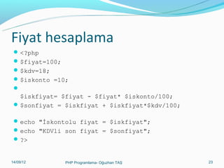 Fiyat hesaplama
 <?php
 $fiyat=100;
 $kdv=18;
 $iskonto =10;


$iskfiyat= $fiyat - $fiyat* $iskonto/100;
 $sonfiyat = $iskfiyat + $iskfiyat*$kdv/100;
 echo "İskontolu fiyat = $iskfiyat";
 echo "KDVli son fiyat = $sonfiyat";
 ?>

11/02/14

PHP Programlama- Oğuzhan TAŞ

23

 