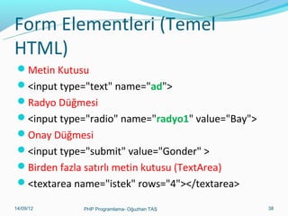 Form Elementleri (Temel
HTML)
Metin Kutusu
<input type="text" name="ad">
Radyo Düğmesi
<input type="radio" name="radyo1" value="Bay">
Onay Düğmesi
<input type="submit" value="Gonder" >
Birden fazla satırlı metin kutusu (TextArea)
<textarea name="istek" rows="4"></textarea>
11/02/14

PHP Programlama- Oğuzhan TAŞ

38

 