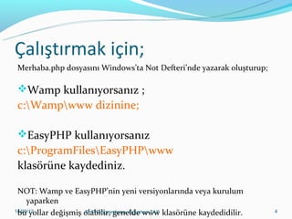 Çalıştırmak için;
Merhaba.php dosyasını Windows’ta Not Defteri’nde yazarak oluşturup;

Wamp kullanıyorsanız ;

c:Wampwww dizinine;
EasyPHP kullanıyorsanız

c:ProgramFilesEasyPHPwww
klasörüne kaydediniz.
NOT: Wamp ve EasyPHP’nin yeni versiyonlarında veya kurulum
yaparken
11/02/14
PHP Programlama- Oğuzhan TAŞ
bu yollar değişmiş olabilir, genelde www klasörüne kaydedidilir.

4

 