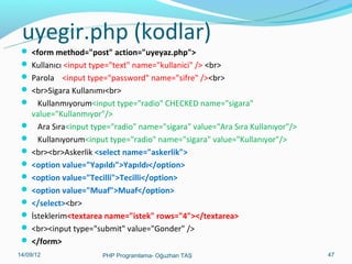 uyegir.php (kodlar)
 <form method="post" action="uyeyaz.php">
 Kullanıcı <input type="text" name="kullanici" /> <br>
 Parola <input type="password" name="sifre" /><br>
 <br>Sigara Kullanımı<br>
 Kullanmıyorum<input type="radio" CHECKED name="sigara"

value="Kullanmıyor"/>
 Ara Sıra<input type="radio" name="sigara" value="Ara Sıra Kullanıyor"/>
 Kullanıyorum<input type="radio" name="sigara" value="Kullanıyor"/>
 <br><br>Askerlik <select name="askerlik">
 <option value="Yapıldı">Yapıldı</option>
 <option value="Tecilli">Tecilli</option>
 <option value="Muaf">Muaf</option>
 </select><br>
 İsteklerim<textarea name="istek" rows="4"></textarea>
 <br><input type="submit" value="Gonder" />
 </form>
11/02/14

PHP Programlama- Oğuzhan TAŞ

47

 