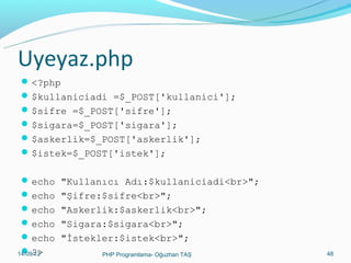 Uyeyaz.php
 <?php
 $kullaniciadi =$_POST['kullanici'];
 $sifre =$_POST['sifre'];
 $sigara=$_POST['sigara'];
 $askerlik=$_POST['askerlik'];
 $istek=$_POST['istek'];
 echo "Kullanıcı Adı:$kullaniciadi<br>";
 echo "Şifre:$sifre<br>";
 echo "Askerlik:$askerlik<br>";
 echo "Sigara:$sigara<br>";
 echo "İstekler:$istek<br>";
 ?>
11/02/14
PHP Programlama- Oğuzhan TAŞ

48

 