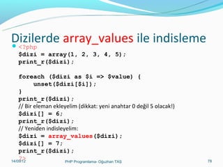 Dizilerde array_values ile indisleme
 <?php
$dizi = array(1, 2, 3, 4, 5);
print_r($dizi);
foreach ($dizi as $i => $value) {
unset($dizi[$i]);
}
print_r($dizi);
// Bir eleman ekleyelim (dikkat: yeni anahtar 0 değil 5 olacak!)
$dizi[] = 6;
print_r($dizi);
// Yeniden indisleyelim:
$dizi = array_values($dizi);
$dizi[] = 7;
print_r($dizi);
?>
11/02/14
PHP Programlama- Oğuzhan TAŞ

78

 