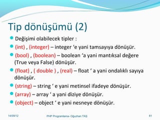 Tip dönüşümü (2)
Değişimi olabilecek tipler :
(int) , (integer) – integer ‘e yani tamsayıya dönüşür.
(bool) , (boolean) – boolean ‘a yani mantıksal değere

(True veya False) dönüşür.
(float) , ( double ) , (real) – float ‘ a yani ondalıklı sayıya
dönüşür.
(string) – string ‘ e yani metinsel ifadeye dönüşür.
(array) – array ‘ a yani diziye dönüşür.
(object) – object ‘ e yani nesneye dönüşür.
11/02/14

PHP Programlama- Oğuzhan TAŞ

81

 