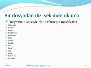 Bir dosyadan dizi şeklinde okuma
Dosyamızın içi şöyle olsun (Örneğin meslek.txt)
 Mühendis
 Doktor
 Eczacı
 Diş Hekimi
 Öğretmen
 Polis
 Subay
 Bankacı
 İşçi
 Esnaf
 Aşçı
 Boyacı
 Kaloriferci
 Hizmetli

11/02/14

PHP Programlama- Oğuzhan TAŞ

82

 