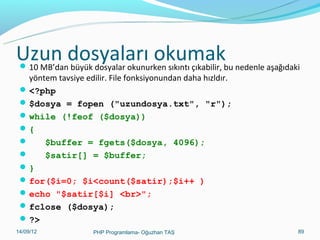 Uzun dosyaları okumak

 10 MB’dan büyük dosyalar okunurken sıkıntı çıkabilir, bu nedenle aşağıdaki

yöntem tavsiye edilir. File fonksiyonundan daha hızldır.
 <?php
 $dosya = fopen ("uzundosya.txt", "r");
 while (!feof ($dosya))
{

$buffer = fgets($dosya, 4096);

$satir[] = $buffer;
}
 for($i=0; $i<count($satir);$i++ )
 echo "$satir[$i] <br>";
 fclose ($dosya);
 ?>
11/02/14

PHP Programlama- Oğuzhan TAŞ

89

 