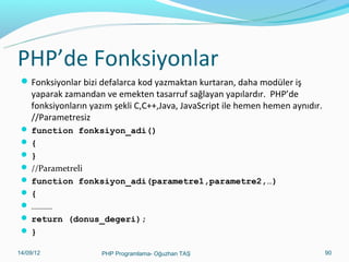 PHP’de Fonksiyonlar
 Fonksiyonlar bizi defalarca kod yazmaktan kurtaran, daha modüler iş

yaparak zamandan ve emekten tasarruf sağlayan yapılardır. PHP’de
fonksiyonların yazım şekli C,C++,Java, JavaScript ile hemen hemen aynıdır.
//Parametresiz

 function fonksiyon_adi()
{
}
 //Parametreli
 function fonksiyon_adi(parametre1,parametre2,…)
{
 …………
 return (donus_degeri);
}
11/02/14

PHP Programlama- Oğuzhan TAŞ

90

 