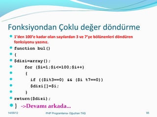 Fonksiyondan Çoklu değer döndürme
 1’den 100’e kadar olan sayılardan 3 ve 7’ye bölünenleri döndüren

fonksiyonu yazınız.
 function bul()
{
 $dizi=array();

for ($i=1;$i<=100;$i++)

{

if (($i%3==0) && ($i %7==0))

$dizi[]=$i;

}
 return($dizi);

} ->Devamı arkada…
11/02/14

PHP Programlama- Oğuzhan TAŞ

95

 