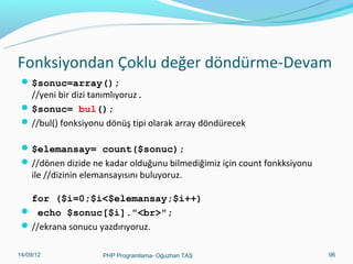 Fonksiyondan Çoklu değer döndürme-Devam
 $sonuc=array();

//yeni bir dizi tanımlıyoruz.
 $sonuc= bul();
 //bul() fonksiyonu dönüş tipi olarak array döndürecek
 $elemansay= count($sonuc);
 //dönen dizide ne kadar olduğunu bilmediğimiz için count fonkksiyonu

ile //dizinin elemansayısını buluyoruz.

for ($i=0;$i<$elemansay;$i++)
 echo $sonuc[$i]."<br>";
 //ekrana sonucu yazdırıyoruz.
11/02/14

PHP Programlama- Oğuzhan TAŞ

96

 