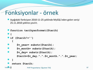 Fonksiyonlar - örnek
 Aşağıdaki fonksiyon 2010-11-25 şeklinde MySQL’eden gelen veriyi

25.11.2010 şekline çevirir.

 function tarihyazformat($tarih)
{
 if ($tarih!='')

{




$v_year= substr($tarih);
$v_month= substr($tarih);
$v_day= substr($tarih);
$tarih=$v_day.".".$v_month.".".$v_year;

 }
 return $tarih;
}
11/02/14
PHP Programlama- Oğuzhan TAŞ

97

 