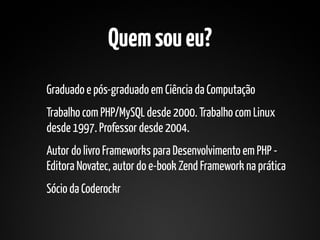 Quem sou eu?
Graduado e pós-graduado em Ciência da Computação
Trabalho com PHP/MySQL desde 2000. Trabalho com Linux
desde 1997. Professor desde 2004.
Autor do livro Frameworks para Desenvolvimento em PHP -
Editora Novatec, autor do e-book Zend Framework na prática
Sócio da Coderockr
 