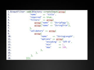1.$inputFilter->add($factory->createInput(array(
2.                'name'     => 'title',
3.                'required' => true,
4.                'filters'  => array(
5.                    array('name' => 'StripTags'),
6.                    array('name' => 'StringTrim'),
7.                ),
8.                'validators' => array(
9.                    array(
10.                        'name'    => 'StringLength',
11.                        'options' => array(
12.                            'encoding' => 'UTF-8',
13.                            'min'      => 1,
14.                            'max'      => 100,
15.                        ),
16.                    ),
17.                ),
18.            )));
 
