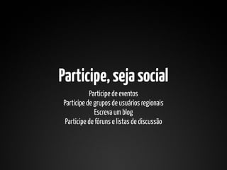 Participe, seja social
           Participe de eventos
Participe de grupos de usuários regionais
              Escreva um blog
 Participe de fóruns e listas de discussão
 