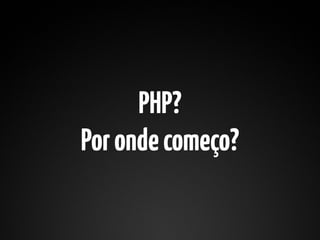 PHP?
Por onde começo?
 