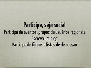 Participe,sejasocial
Participe de eventos, grupos de usuários regionais
Escreva um blog
Participe de fóruns e listas de discussão
 