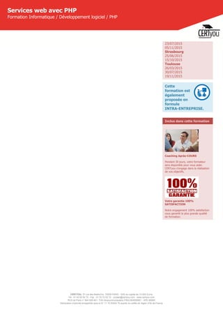 CERTYOU, 37 rue des Mathurins, 75008 PARIS - SAS au capital de 10 000 Euros
Tél : 01 42 93 52 72 - Fax : 01 70 72 02 72 - contact@certyou.com - www.certyou.com
RCS de Paris n° 804 509 461- TVA intracommunautaire FR03 804509461 - APE 8559A
Déclaration d’activité enregistrée sous le N° 11 75 52524 75 auprès du préfet de région d’Ile-de-France
Services web avec PHP
Formation Informatique / Développement logiciel / PHP
23/07/2015
05/11/2015
Strasbourg
25/06/2015
15/10/2015
Toulouse
26/03/2015
30/07/2015
19/11/2015
Cette
formation est
également
proposée en
formule
INTRA-ENTREPRISE.
Inclus dans cette formation
Coaching Après-COURS
Pendant 30 jours, votre formateur
sera disponible pour vous aider.
CERTyou s'engage dans la réalisation
de vos objectifs.
Votre garantie 100%
SATISFACTION
Notre engagement 100% satisfaction
vous garantit la plus grande qualité
de formation.
 