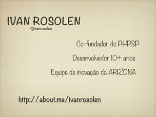 IVAN ROSOLEN
    @ivanrosolen



                       Co-fundador do PHPSP

                      Desenvolvedor 10+ anos

               Equipe de inovação da ARIZONA



 http://about.me/ivanrosolen
 