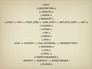--TEST--
                              [--DESCRIPTION--]
                                 [--CREDITS--]
                                  [--SKIPIF--]
                                [--REQUEST--]
[--POST-- | --PUT-- | --POST_RAW-- | --GZIP_POST-- | --DEFLATE_POST-- | --GET--]
                                 [--COOKIE--]
                                  [--STDIN--]
                                    [--INI--]
                                  [--ARGS--]
                                   [--ENV--]
        --FILE-- | --FILEEOF-- | --FILE_EXTERNAL-- | --REDIRECTTEST--
                                [--HEADERS--]
                                    [--CGI--]
                                  [--XFAIL--]
                            [--EXPECTHEADERS--]
                 --EXPECT-- | --EXPECTF-- | --EXPECTREGEX--
                                  [--CLEAN--]
 