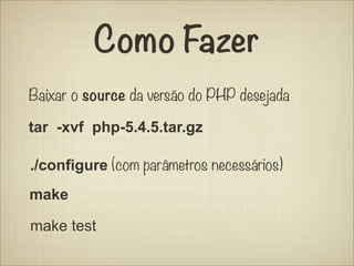 Como Fazer
Baixar o source da versão do PHP desejada

tar -xvf php-5.4.5.tar.gz

./configure (com parâmetros necessários)
make

make test
 