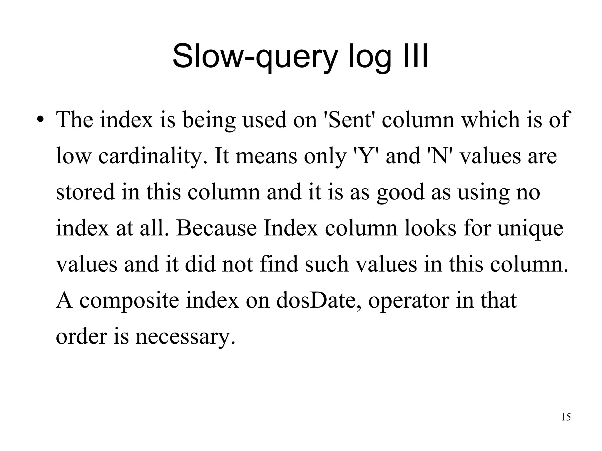 Slow-query log III The index is being used on 'Sent' column which is of low cardinality. It means only 'Y' and 'N' values are stored in this column and it is as good as using no index at all. Because Index column looks for unique values and it did not find such values in this column. A composite index on dosDate, operator in that order is necessary.  