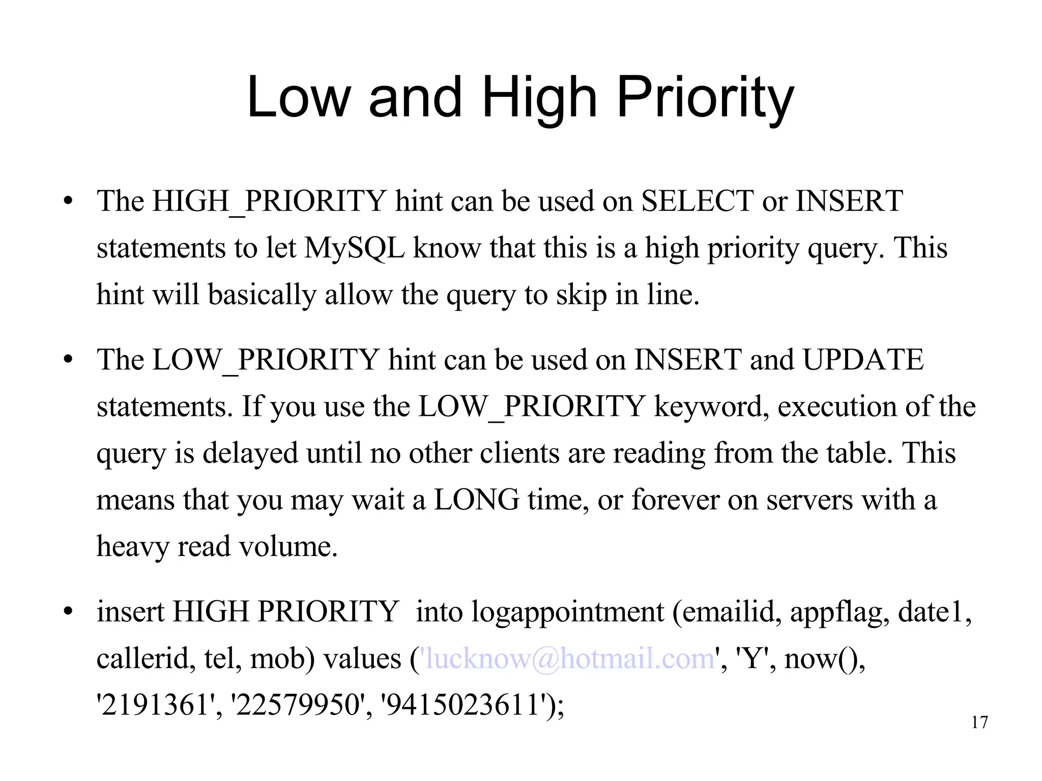 Low and High Priority The HIGH_PRIORITY hint can be used on SELECT or INSERT statements to let MySQL know that this is a high priority query. This hint will basically allow the query to skip in line. The LOW_PRIORITY hint can be used on INSERT and UPDATE statements. If you use the LOW_PRIORITY keyword, execution of the query is delayed until no other clients are reading from the table. This means that you may wait a LONG time, or forever on servers with a heavy read volume. insert HIGH PRIORITY  into logappointment (emailid, appflag, date1, callerid, tel, mob) values ( 'lucknow@hotmail.com ', 'Y', now(), '2191361', '22579950', '9415023611'); 
