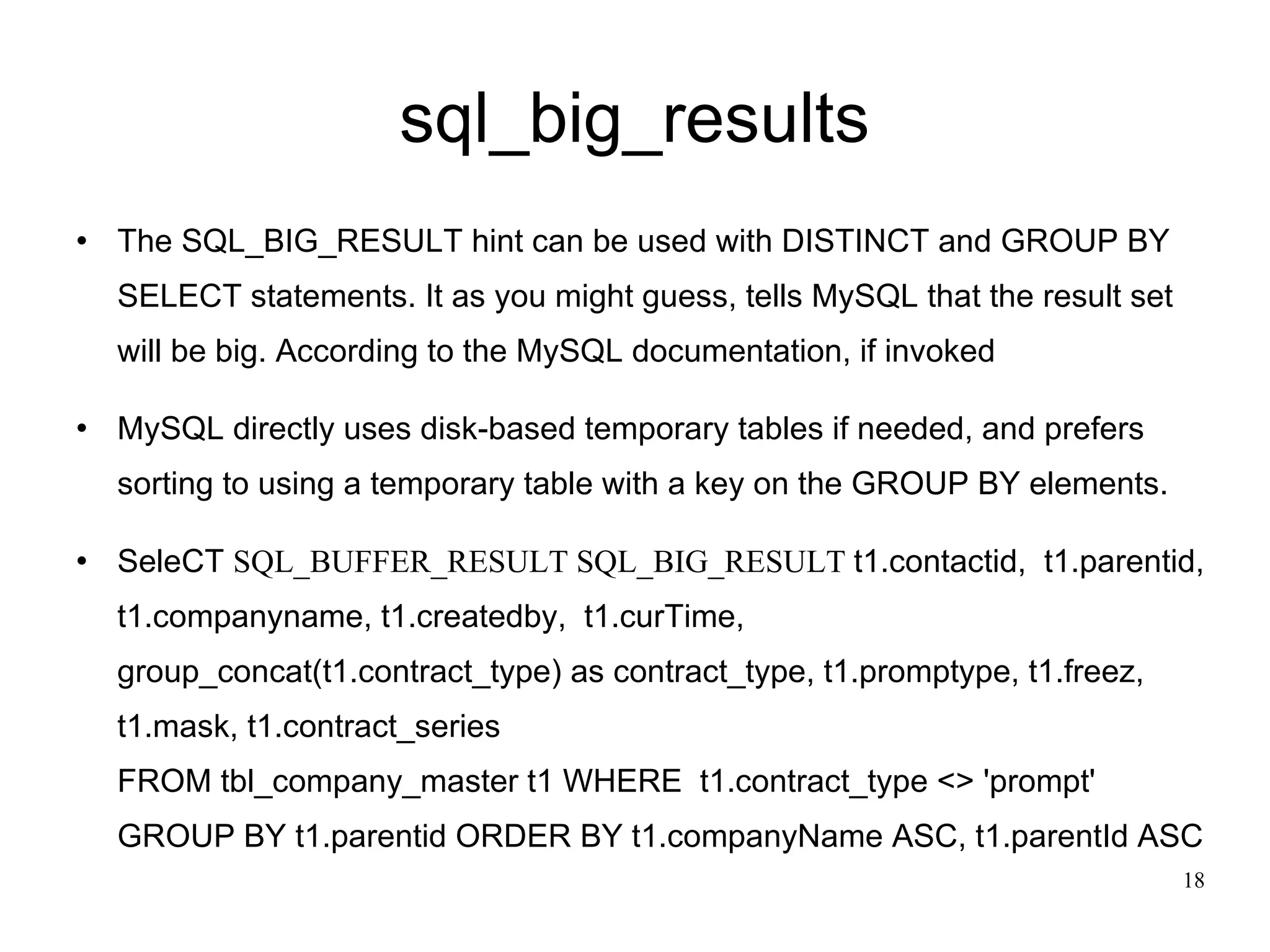 sql_big_results The SQL_BIG_RESULT hint can be used with DISTINCT and GROUP BY SELECT statements. It as you might guess, tells MySQL that the result set will be big. According to the MySQL documentation, if invoked MySQL directly uses disk-based temporary tables if needed, and prefers sorting to using a temporary table with a key on the GROUP BY elements.  SeleCT  SQL_BUFFER_RESULT SQL_BIG_RESULT  t1.contactid,  t1.parentid, t1.companyname, t1.createdby,  t1.curTime,  group_concat(t1.contract_type) as contract_type, t1.promptype, t1.freez, t1.mask, t1.contract_series FROM tbl_company_master t1 WHERE  t1.contract_type <> 'prompt' GROUP BY t1.parentid ORDER BY t1.companyName ASC, t1.parentId ASC  
