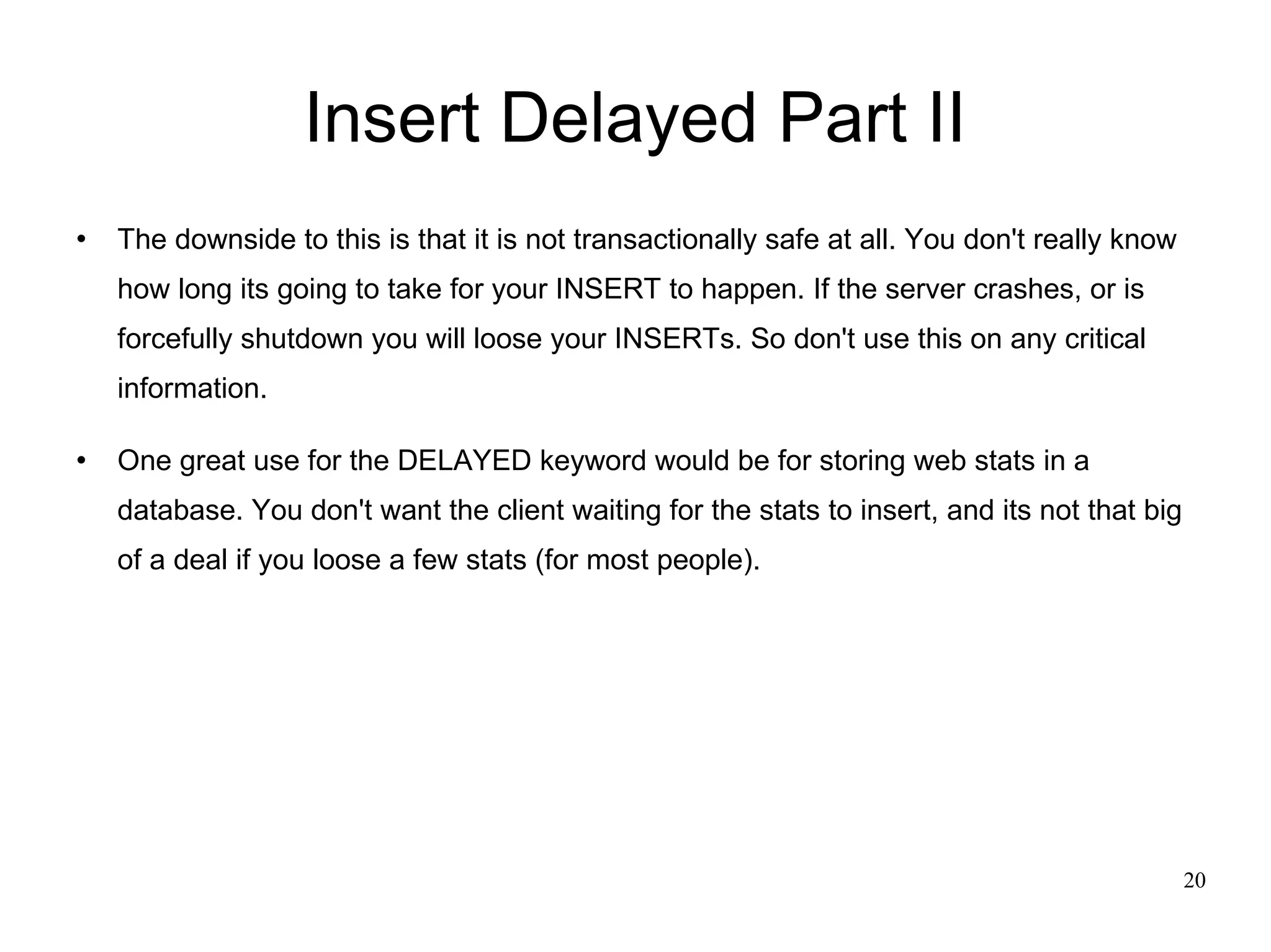 Insert Delayed Part II The downside to this is that it is not transactionally safe at all. You don't really know how long its going to take for your INSERT to happen. If the server crashes, or is forcefully shutdown you will loose your INSERTs. So don't use this on any critical information. One great use for the DELAYED keyword would be for storing web stats in a database. You don't want the client waiting for the stats to insert, and its not that big of a deal if you loose a few stats (for most people). 