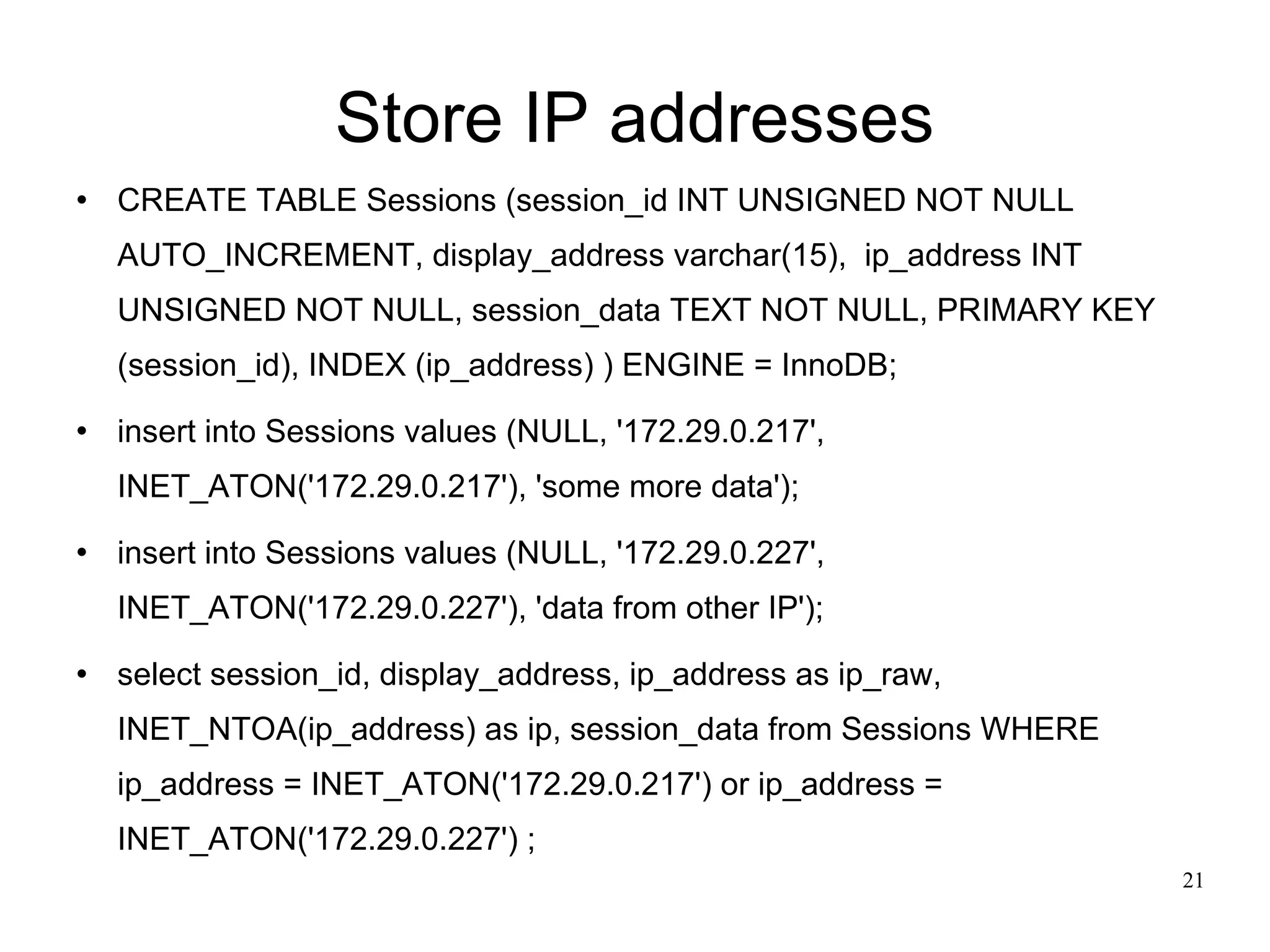 Store IP addresses CREATE TABLE Sessions (session_id INT UNSIGNED NOT NULL AUTO_INCREMENT, display_address varchar(15),  ip_address INT UNSIGNED NOT NULL, session_data TEXT NOT NULL, PRIMARY KEY (session_id), INDEX (ip_address) ) ENGINE = InnoDB; insert into Sessions values (NULL, '172.29.0.217', INET_ATON('172.29.0.217'), 'some more data'); insert into Sessions values (NULL, '172.29.0.227', INET_ATON('172.29.0.227'), 'data from other IP'); select session_id, display_address, ip_address as ip_raw, INET_NTOA(ip_address) as ip, session_data from Sessions WHERE ip_address = INET_ATON('172.29.0.217') or ip_address = INET_ATON('172.29.0.227') ; 