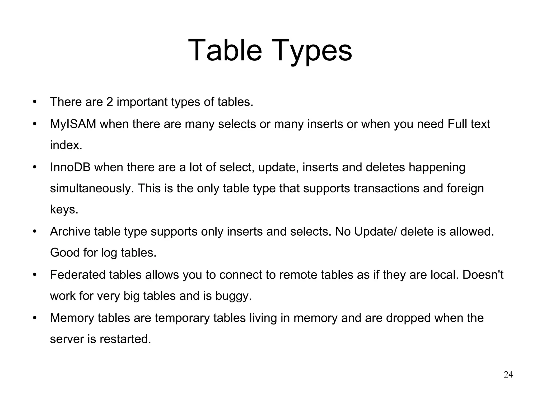 Table Types There are 2 important types of tables. MyISAM when there are many selects or many inserts or when you need Full text index. InnoDB when there are a lot of select, update, inserts and deletes happening simultaneously. This is the only table type that supports transactions and foreign keys. Archive table type supports only inserts and selects. No Update/ delete is allowed. Good for log tables. Federated tables allows you to connect to remote tables as if they are local. Doesn't work for very big tables and is buggy.  Memory tables are temporary tables living in memory and are dropped when the server is restarted. 