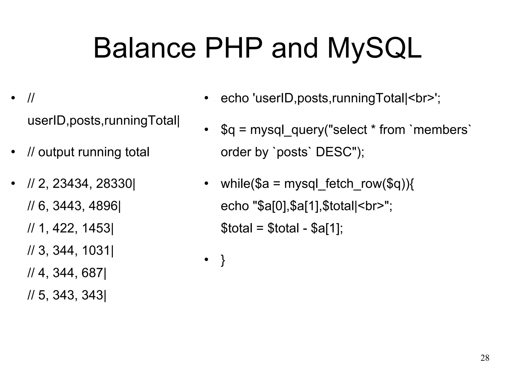 Balance PHP and MySQL // userID,posts,runningTotal| // output running total // 2, 23434, 28330| // 6, 3443, 4896| // 1, 422, 1453| // 3, 344, 1031| // 4, 344, 687| // 5, 343, 343| echo 'userID,posts,runningTotal|<br>'; $q = mysql_query(&quot;select * from `members` order by `posts` DESC&quot;); while($a = mysql_fetch_row($q)){ echo &quot;$a[0],$a[1],$total|<br>&quot;; $total = $total - $a[1]; }  