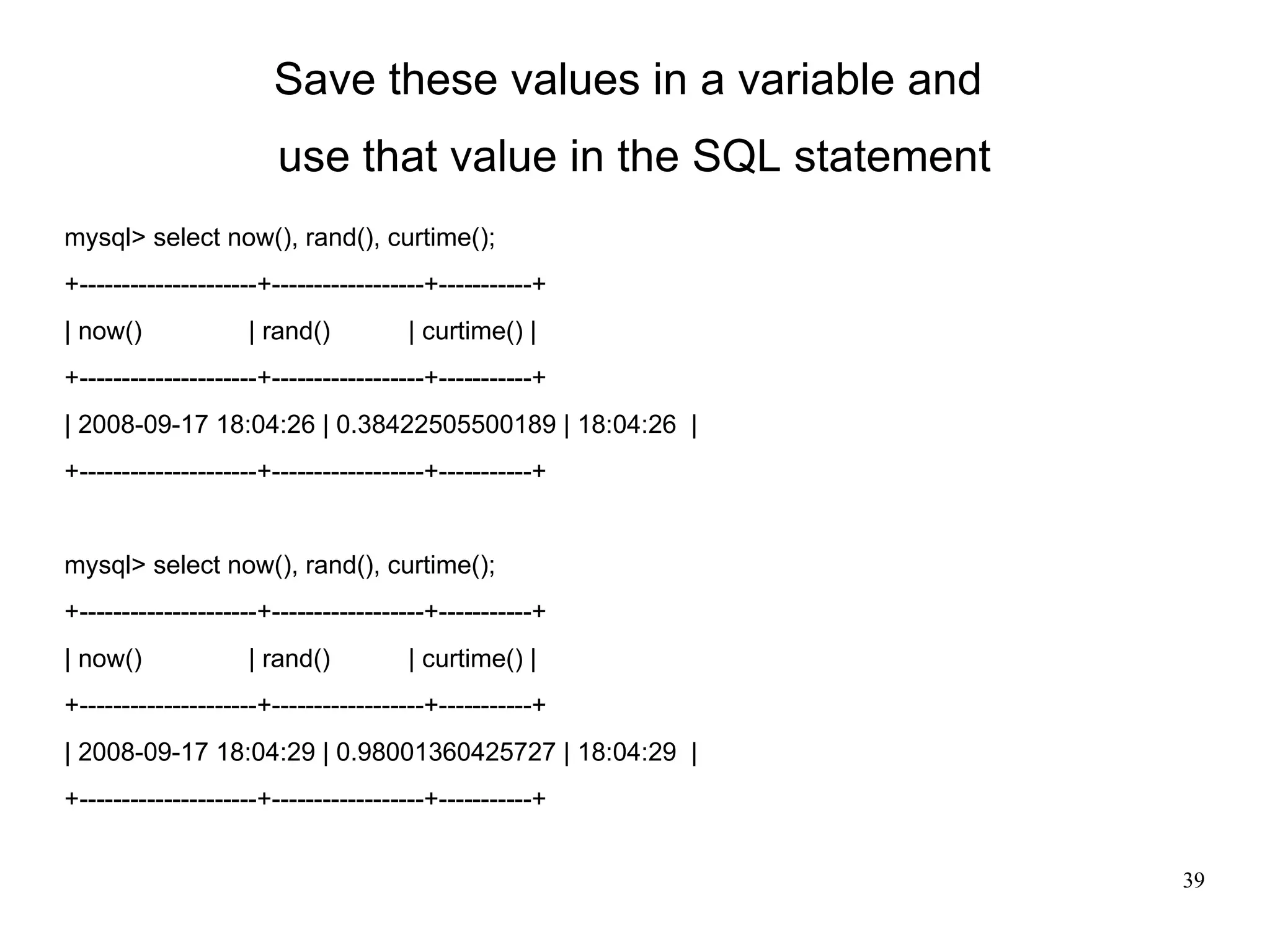 Save these values in a variable and  use that value in the SQL statement mysql> select now(), rand(), curtime(); +---------------------+------------------+-----------+ | now()  | rand()  | curtime() | +---------------------+------------------+-----------+ | 2008-09-17 18:04:26 | 0.38422505500189 | 18:04:26  |  +---------------------+------------------+-----------+ mysql> select now(), rand(), curtime(); +---------------------+------------------+-----------+ | now()  | rand()  | curtime() | +---------------------+------------------+-----------+ | 2008-09-17 18:04:29 | 0.98001360425727 | 18:04:29  |  +---------------------+------------------+-----------+ 