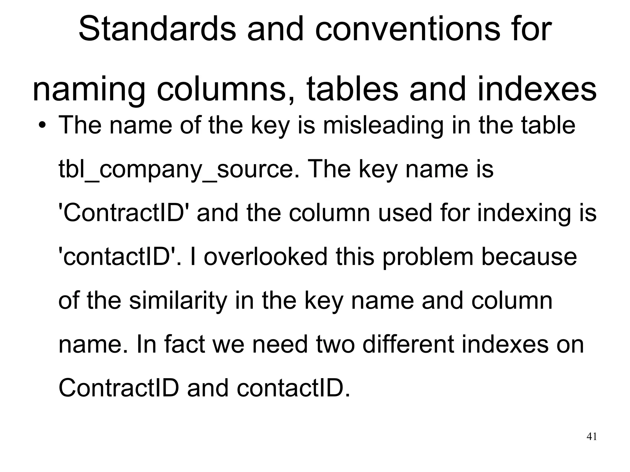 Standards and conventions for naming columns, tables and indexes The name of the key is misleading in the table tbl_company_source. The key name is 'ContractID' and the column used for indexing is 'contactID'. I overlooked this problem because of the similarity in the key name and column name. In fact we need two different indexes on ContractID and contactID. 