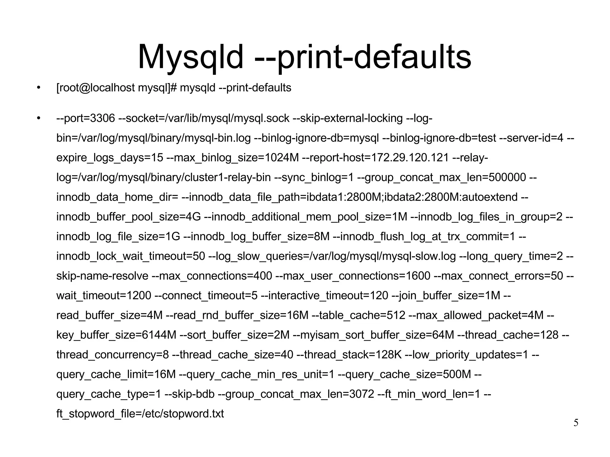 Mysqld --print-defaults [root@localhost mysql]# mysqld --print-defaults --port=3306 --socket=/var/lib/mysql/mysql.sock --skip-external-locking --log-bin=/var/log/mysql/binary/mysql-bin.log --binlog-ignore-db=mysql --binlog-ignore-db=test --server-id=4 --expire_logs_days=15 --max_binlog_size=1024M --report-host=172.29.120.121 --relay-log=/var/log/mysql/binary/cluster1-relay-bin --sync_binlog=1 --group_concat_max_len=500000 --innodb_data_home_dir= --innodb_data_file_path=ibdata1:2800M;ibdata2:2800M:autoextend --innodb_buffer_pool_size=4G --innodb_additional_mem_pool_size=1M --innodb_log_files_in_group=2 --innodb_log_file_size=1G --innodb_log_buffer_size=8M --innodb_flush_log_at_trx_commit=1 --innodb_lock_wait_timeout=50 --log_slow_queries=/var/log/mysql/mysql-slow.log --long_query_time=2 --skip-name-resolve --max_connections=400 --max_user_connections=1600 --max_connect_errors=50 --wait_timeout=1200 --connect_timeout=5 --interactive_timeout=120 --join_buffer_size=1M --read_buffer_size=4M --read_rnd_buffer_size=16M --table_cache=512 --max_allowed_packet=4M --key_buffer_size=6144M --sort_buffer_size=2M --myisam_sort_buffer_size=64M --thread_cache=128 --thread_concurrency=8 --thread_cache_size=40 --thread_stack=128K --low_priority_updates=1 --query_cache_limit=16M --query_cache_min_res_unit=1 --query_cache_size=500M --query_cache_type=1 --skip-bdb --group_concat_max_len=3072 --ft_min_word_len=1 --ft_stopword_file=/etc/stopword.txt 
