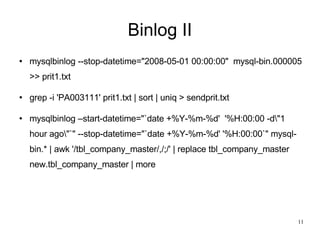 Binlog II mysqlbinlog --stop-datetime=&quot;2008-05-01 00:00:00&quot;  mysql-bin.000005 >> prit1.txt grep -i 'PA003111' prit1.txt | sort | uniq > sendprit.txt mysqlbinlog –start-datetime=&quot;`date +%Y-%m-%d'  '%H:00:00 -d\&quot;1 hour ago\&quot;`&quot; --stop-datetime=&quot;`date +%Y-%m-%d' '%H:00:00`&quot; mysql-bin.* | awk '/tbl_company_master/,/;/' | replace tbl_company_master new.tbl_company_master | more 