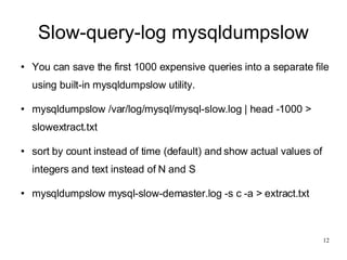 Slow-query-log mysqldumpslow You can save the first 1000 expensive queries into a separate file using built-in mysqldumpslow utility. mysqldumpslow /var/log/mysql/mysql-slow.log | head -1000 > slowextract.txt sort by count instead of time (default) and show actual values of integers and text instead of N and S mysqldumpslow mysql-slow-demaster.log -s c -a > extract.txt 