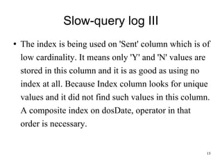 Slow-query log III The index is being used on 'Sent' column which is of low cardinality. It means only 'Y' and 'N' values are stored in this column and it is as good as using no index at all. Because Index column looks for unique values and it did not find such values in this column. A composite index on dosDate, operator in that order is necessary.  