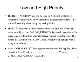 Low and High Priority The HIGH_PRIORITY hint can be used on SELECT or INSERT statements to let MySQL know that this is a high priority query. This hint will basically allow the query to skip in line. The LOW_PRIORITY hint can be used on INSERT and UPDATE statements. If you use the LOW_PRIORITY keyword, execution of the query is delayed until no other clients are reading from the table. This means that you may wait a LONG time, or forever on servers with a heavy read volume. insert HIGH PRIORITY  into logappointment (emailid, appflag, date1, callerid, tel, mob) values ( 'lucknow@hotmail.com ', 'Y', now(), '2191361', '22579950', '9415023611'); 