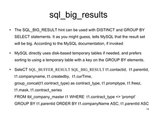 sql_big_results The SQL_BIG_RESULT hint can be used with DISTINCT and GROUP BY SELECT statements. It as you might guess, tells MySQL that the result set will be big. According to the MySQL documentation, if invoked MySQL directly uses disk-based temporary tables if needed, and prefers sorting to using a temporary table with a key on the GROUP BY elements.  SeleCT  SQL_BUFFER_RESULT SQL_BIG_RESULT  t1.contactid,  t1.parentid, t1.companyname, t1.createdby,  t1.curTime,  group_concat(t1.contract_type) as contract_type, t1.promptype, t1.freez, t1.mask, t1.contract_series FROM tbl_company_master t1 WHERE  t1.contract_type <> 'prompt' GROUP BY t1.parentid ORDER BY t1.companyName ASC, t1.parentId ASC  