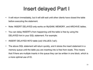 Insert delayed Part I It will return immediately, but it will still wait until other clients have closed the table before executing the statement. Note: INSERT DELAYED only works on MyISAM, MEMORY, and ARCHIVE tables. You can delay INSERT's from happening until the table is free by using the DELAYED hint in your SQL statement. For example: INSERT DELAYED INTO table (col) VALUES ('val'); The above SQL statement will return quickly, and it stores the insert statement in a memory queue until the table you are inserting into is free from reads. This means that if there are multiple inserts in the queue they can be written in one block, which is a more optimal use of IO. 