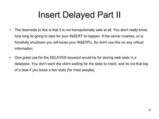 Insert Delayed Part II The downside to this is that it is not transactionally safe at all. You don't really know how long its going to take for your INSERT to happen. If the server crashes, or is forcefully shutdown you will loose your INSERTs. So don't use this on any critical information. One great use for the DELAYED keyword would be for storing web stats in a database. You don't want the client waiting for the stats to insert, and its not that big of a deal if you loose a few stats (for most people). 