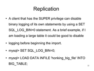 Replication  A client that has the SUPER privilege can disable binary logging of its own statements by using a SET SQL_LOG_BIN=0 statement. As a brief example, if I am loading a large table it could be good to disable logging before beginning the import.  mysql> SET SQL_LOG_BIN=0; mysql> LOAD DATA INFILE 'honking_big_file' INTO BIG_TABLE; 