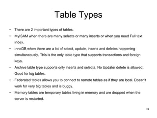 Table Types There are 2 important types of tables. MyISAM when there are many selects or many inserts or when you need Full text index. InnoDB when there are a lot of select, update, inserts and deletes happening simultaneously. This is the only table type that supports transactions and foreign keys. Archive table type supports only inserts and selects. No Update/ delete is allowed. Good for log tables. Federated tables allows you to connect to remote tables as if they are local. Doesn't work for very big tables and is buggy.  Memory tables are temporary tables living in memory and are dropped when the server is restarted. 