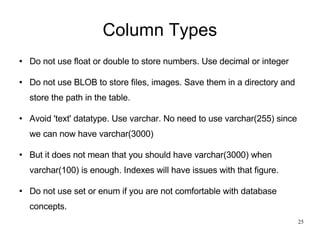 Column Types Do not use float or double to store numbers. Use decimal or integer Do not use BLOB to store files, images. Save them in a directory and store the path in the table. Avoid 'text' datatype. Use varchar. No need to use varchar(255) since we can now have varchar(3000)‏ But it does not mean that you should have varchar(3000) when varchar(100) is enough. Indexes will have issues with that figure. Do not use set or enum if you are not comfortable with database concepts. 