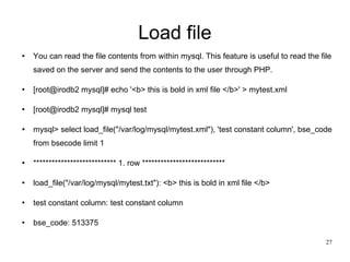 Load file You can read the file contents from within mysql. This feature is useful to read the file saved on the server and send the contents to the user through PHP. [root@irodb2 mysql]# echo '<b> this is bold in xml file </b>' > mytest.xml [root@irodb2 mysql]# mysql test mysql> select load_file(&quot;/var/log/mysql/mytest.xml&quot;), 'test constant column', bse_code from bsecode limit 1 *************************** 1. row *************************** load_file(&quot;/var/log/mysql/mytest.txt&quot;): <b> this is bold in xml file </b> test constant column: test constant column bse_code: 513375 