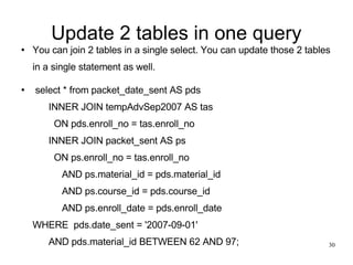 Update 2 tables in one query You can join 2 tables in a single select. You can update those 2 tables in a single statement as well.   select * from packet_date_sent AS pds       INNER JOIN tempAdvSep2007 AS tas         ON pds.enroll_no = tas.enroll_no       INNER JOIN packet_sent AS ps         ON ps.enroll_no = tas.enroll_no            AND ps.material_id = pds.material_id            AND ps.course_id = pds.course_id            AND ps.enroll_date = pds.enroll_date WHERE  pds.date_sent = '2007-09-01'       AND pds.material_id BETWEEN 62 AND 97; 